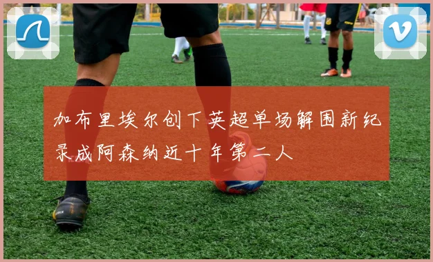 加布里埃尔创下英超单场解围新纪录成阿森纳近十年第二人