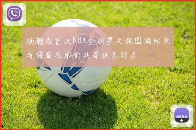 杨瀚森首次NBA全明星之旅圆满结束与前辈兄弟们共享快乐时光