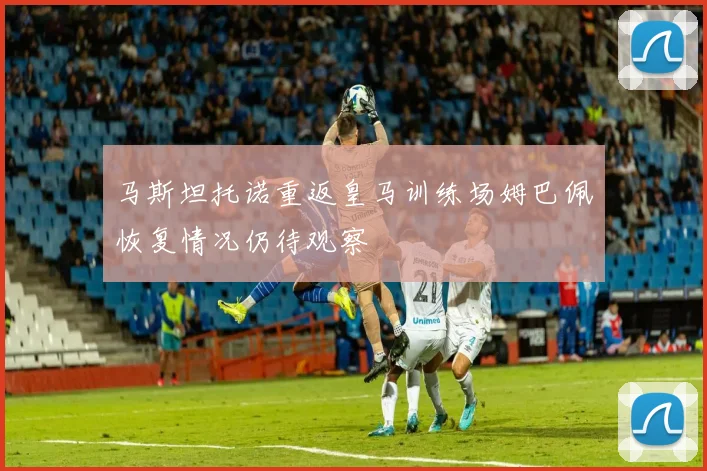 马斯坦托诺重返皇马训练场姆巴佩恢复情况仍待观察
