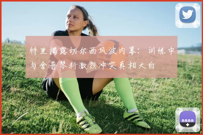 特里揭露切尔西风波内幕：训练中与舍普琴科激烈冲突真相大白