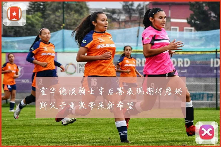 霍华德谈骑士季后赛表现期待詹姆斯父子重聚带来新希望