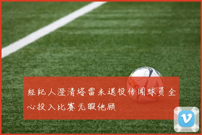 经纪人澄清塔雷米退役传闻球员全心投入比赛无暇他顾