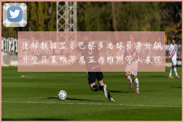 德转数据显示巴黎多名球员身价飙升登贝莱维蒂尼亚内维斯等人表现抢眼