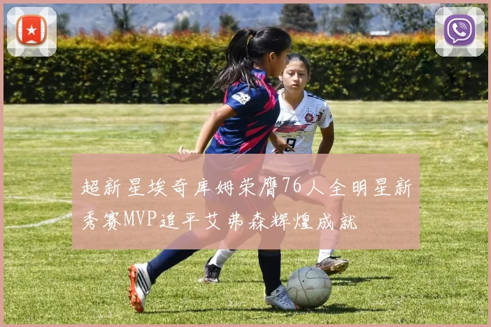 超新星埃奇库姆荣膺76人全明星新秀赛MVP追平艾弗森辉煌成就