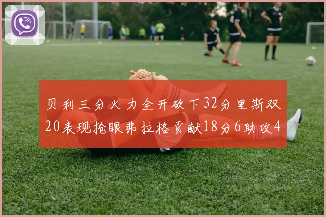 贝利三分火力全开砍下32分里斯双20表现抢眼弗拉格贡献18分6助攻4盖帽
