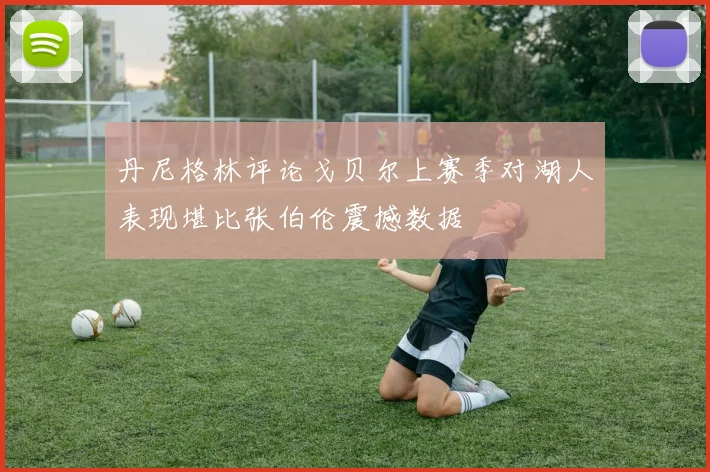 丹尼格林评论戈贝尔上赛季对湖人表现堪比张伯伦震撼数据
