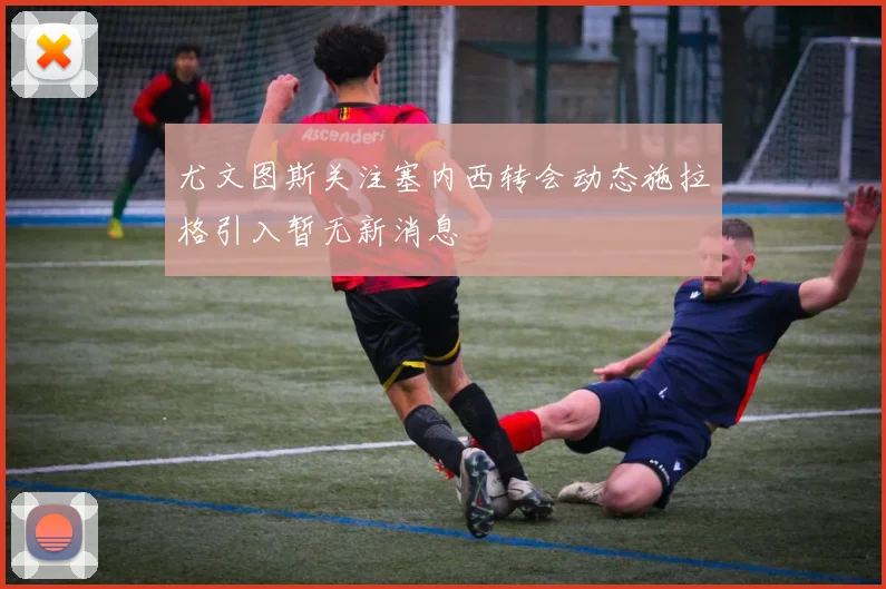 尤文图斯关注塞内西转会动态施拉格引入暂无新消息